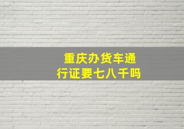 重庆办货车通行证要七八千吗