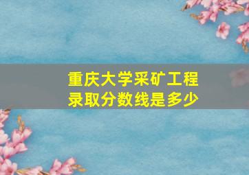 重庆大学采矿工程录取分数线是多少