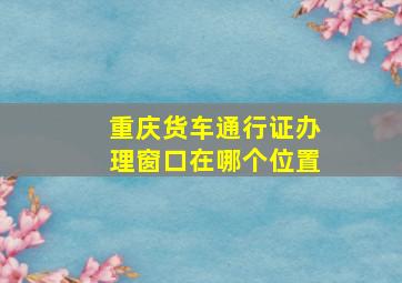 重庆货车通行证办理窗口在哪个位置