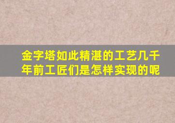 金字塔如此精湛的工艺几千年前工匠们是怎样实现的呢