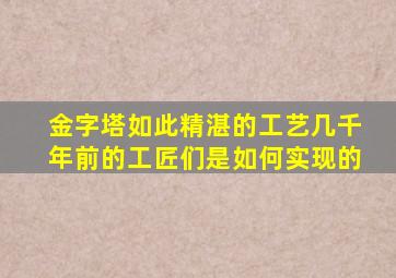 金字塔如此精湛的工艺几千年前的工匠们是如何实现的