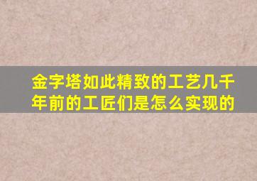 金字塔如此精致的工艺几千年前的工匠们是怎么实现的