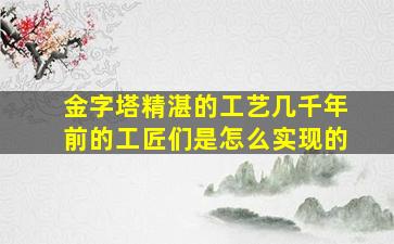 金字塔精湛的工艺几千年前的工匠们是怎么实现的