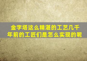 金字塔这么精湛的工艺几千年前的工匠们是怎么实现的呢