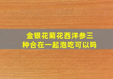 金银花菊花西洋参三种合在一起泡吃可以吗