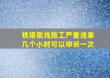 铁塔架线施工严重违章几个小时可以申诉一次