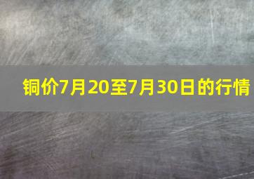 铜价7月20至7月30日的行情