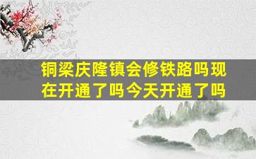 铜梁庆隆镇会修铁路吗现在开通了吗今天开通了吗