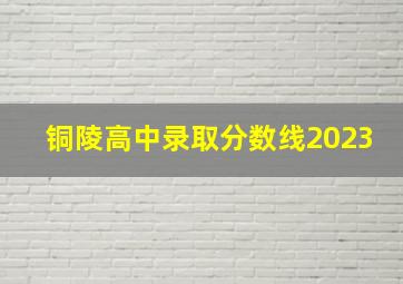 铜陵高中录取分数线2023