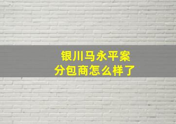 银川马永平案分包商怎么样了