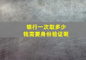 银行一次取多少钱需要身份验证呢