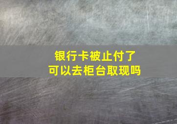 银行卡被止付了可以去柜台取现吗