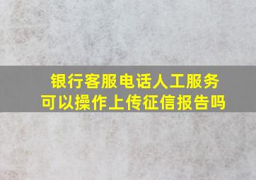 银行客服电话人工服务可以操作上传征信报告吗