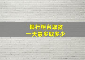 银行柜台取款一天最多取多少