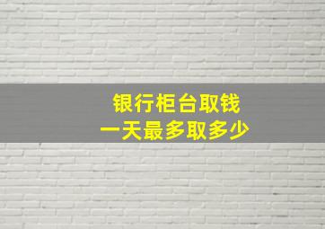 银行柜台取钱一天最多取多少