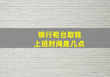 银行柜台取钱上班时间是几点