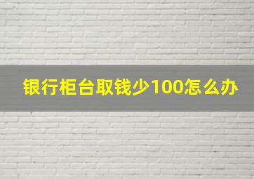 银行柜台取钱少100怎么办