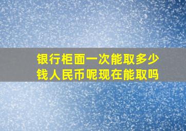 银行柜面一次能取多少钱人民币呢现在能取吗