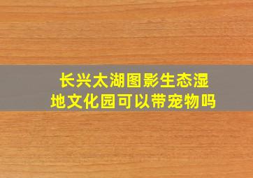 长兴太湖图影生态湿地文化园可以带宠物吗