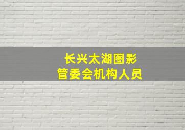 长兴太湖图影管委会机构人员