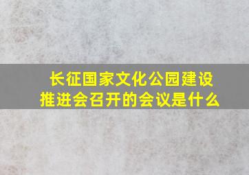 长征国家文化公园建设推进会召开的会议是什么