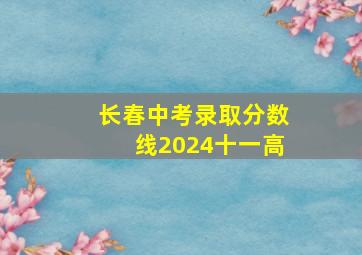 长春中考录取分数线2024十一高