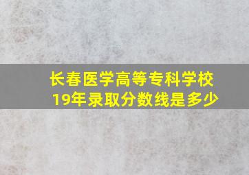 长春医学高等专科学校19年录取分数线是多少