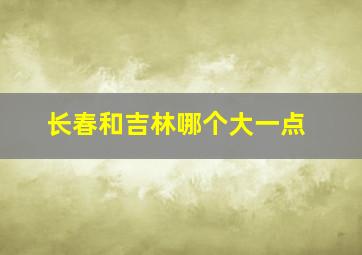 长春和吉林哪个大一点