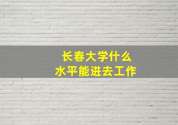 长春大学什么水平能进去工作