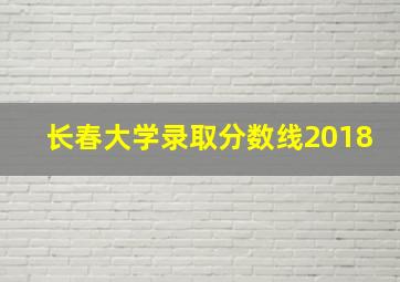 长春大学录取分数线2018