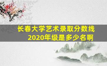 长春大学艺术录取分数线2020年级是多少名啊