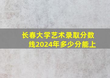 长春大学艺术录取分数线2024年多少分能上