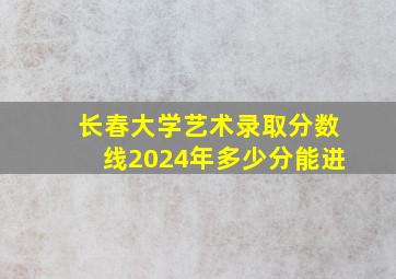 长春大学艺术录取分数线2024年多少分能进