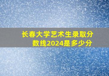 长春大学艺术生录取分数线2024是多少分