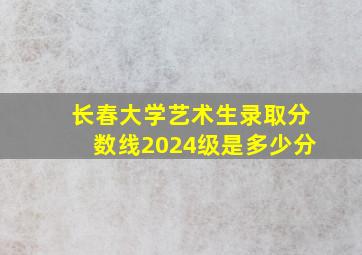 长春大学艺术生录取分数线2024级是多少分