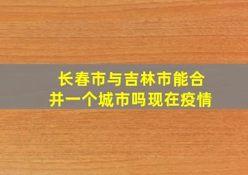 长春市与吉林市能合并一个城市吗现在疫情