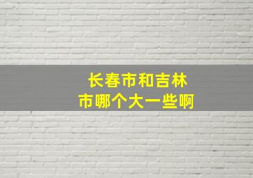 长春市和吉林市哪个大一些啊