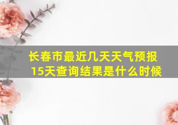 长春市最近几天天气预报15天查询结果是什么时候