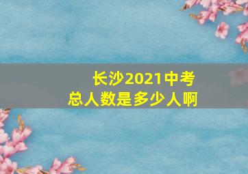 长沙2021中考总人数是多少人啊