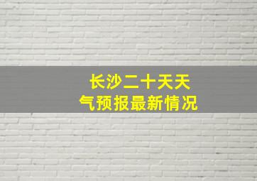 长沙二十天天气预报最新情况