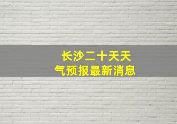 长沙二十天天气预报最新消息