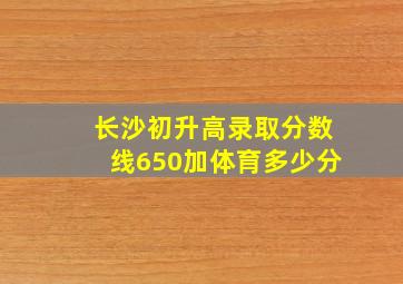 长沙初升高录取分数线650加体育多少分