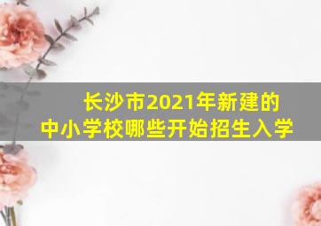 长沙市2021年新建的中小学校哪些开始招生入学