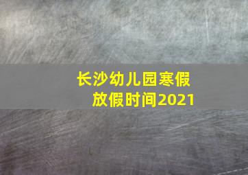 长沙幼儿园寒假放假时间2021