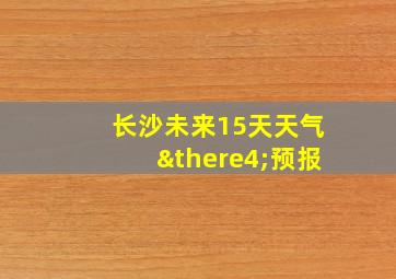 长沙未来15天天气∴预报