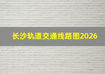 长沙轨道交通线路图2026