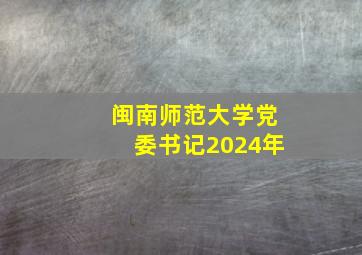 闽南师范大学党委书记2024年