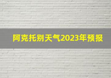 阿克托别天气2023年预报