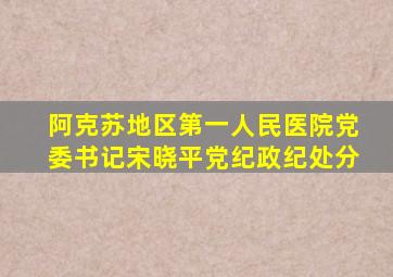 阿克苏地区第一人民医院党委书记宋晓平党纪政纪处分