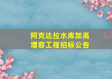 阿克达拉水库加高增容工程招标公告